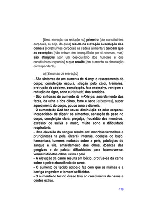 [Uma elevação ou redução no] primeiro [dos constituintes
corporais, ou seja, do quilo] resulta na elevação ou redução dos
demais [constituintes corporais na cadeia alimentar]. Saibam que
as excreções [não entram em desequilíbrio por si mesmas, mas]
são atingidos [por um desequilíbrio dos humores e dos
constituintes corporais] o que resulta [em aumento ou diminuição
correspondente].

       a) [Sintomas de elevação]
- São sintomas de um aumento de rLung: o ressecamento do
corpo, compleição escura, atração pelo calor, tremores,
protrusão do abdome, constipação, fala excessiva, vertigem e
redução do vigor, sono e [claridade] dos sentidos.
- São sintomas de aumento de mKris-pa: amarelamento das
fezes, da urina e dos olhos, fome e sede [excessivas], super
aquecimento do corpo, pouco sono e diarréia.
- O aumento de Bad-kan causa: diminuição do calor corporal,
incapacidade de digerir os alimentos, sensação de peso no
corpo, compleição clara, preguiça, frouxidão dos membros,
excesso de saliva e muco, muito sono e dificuldade
respiratória.
- Uma elevação do sangue resulta em: manchas vermelhas e
pruriginosas na pele, úlceras internas, doenças do baço,
hanseníase, tumores nodosos sobre a pele, patologias do
sangue e bile, amarelamento dos olhos, doenças das
gengivas e do palato, dificuldades para locomover-se,
vermelhidão dos olhos, urina e pele.
- A elevação da carne resulta em bócio, protrusões da carne
sobre a pele e abundância de carne.
- O aumento de tecido adiposo faz com que as mamas e a
barriga engordem e tornem-se flácidas.
- O aumento do tecido ósseo leva ao crescimento de ossos e
dentes extras.

                                                            119
 
