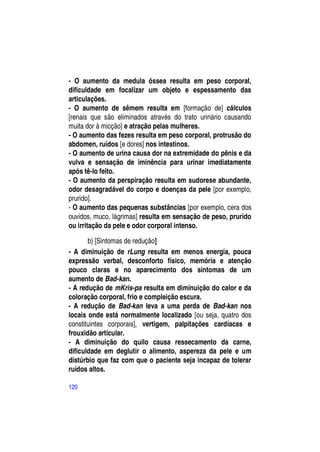 - O aumento da medula óssea resulta em peso corporal,
dificuldade em focalizar um objeto e espessamento das
articulações.
- O aumento de sêmem resulta em [formação de] cálculos
[renais que são eliminados através do trato urinário causando
muita dor à micção] e atração pelas mulheres.
- O aumento das fezes resulta em peso corporal, protrusão do
abdomen, ruídos [e dores] nos intestinos.
- O aumento de urina causa dor na extremidade do pênis e da
vulva e sensação de iminência para urinar imediatamente
após tê-lo feito.
- O aumento da perspiração resulta em sudorese abundante,
odor desagradável do corpo e doenças da pele [por exemplo,
prurido].
- O aumento das pequenas substâncias [por exemplo, cera dos
ouvidos, muco, lágrimas] resulta em sensação de peso, prurido
ou irritação da pele e odor corporal intenso.

       b) [Sintomas de redução]
- A diminuição de rLung resulta em menos energia, pouca
expressão verbal, desconforto físico, memória e atenção
pouco claras e no aparecimento dos sintomas de um
aumento de Bad-kan.
- A redução de mKris-pa resulta em diminuição do calor e da
coloração corporal, frio e compleição escura.
- A redução de Bad-kan leva a uma perda de Bad-kan nos
locais onde está normalmente localizado [ou seja, quatro dos
constituintes corporais], vertigem, palpitações cardíacas e
frouxidão articular.
- A diminuição do quilo causa ressecamento da carne,
dificuldade em deglutir o alimento, aspereza da pele e um
distúrbio que faz com que o paciente seja incapaz de tolerar
ruídos altos.

120
 