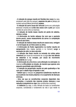 - A redução do sangue resulta em flacidez dos vasos [ou seja,
amolecem pela falta de sangue], aspereza da pele e [desejo por
contato sensual] frio e [alimentos] azedos.
- A redução da carne causa dor articular [como se a articulação
estivesse rompida] e a união dos ossos com a pele [por causa
da falta de carne entre os mesmos].
- A redução de tecido ósseo resulta em perda de cabelos,
dentes e unhas.
- A diminuição do tecido adiposo faz com que o paciente
durma pouco, causa ressecamento da carne e a compleição
torna-se azul-clara.
- A redução da medula óssea resulta em ossos ocos, vertigem
e na formação de um filme sobre os olhos.
- A diminuição do fluido regenerativo na mulher resulta em
sangramento [dos órgãos genitais e no homem] surge a
sensação de calor no saco escrotal.
- A redução das fezes resulta na emissão de ruídos pelos
intestinos [por causa do movimento de rLung] e dor nas laterais
do abdomen e no coração, por causa do movimento
ascendente [de rLung].
- A diminuição da urina leva a uma alteração na coloração [da
mesma] e dificuldade na micção, de maneira que apenas uma
pequena quantidade seja eliminada.
- A redução da perspiração resulta em pele quebradiça e faz
com que o cabelo fique arrepiado e caia.
- Saibam que [a redução de] pequenas substâncias resulta em
sua ausência nos locais próprios e no surgimento de doenças
crônicas.
- Uma vez que os constituintes corporais dependem das
excreções, o aumento das mesmas produz doenças e sua
redução é prejudicial ao vigor [dos constituintes corporais].
- A radiância [ou seja, o mais refinado de todos os constituintes
corporais, considerada o fundamento da vida e que reside no

                                                             121
 