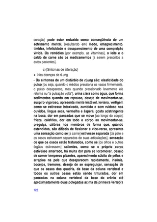 coração] pode estar reduzida como conseqüência de um
sofrimento mental, [resultando em] medo, emagrecimento,
timidez, infelicidade e desaparecimento de uma compleição
vívida. Os remédios [por exemplo, as vitaminas], o leite e o
caldo de carne são os medicamentos [a serem prescritos a
estes pacientes].

       c) [Sintomas de alteração]
 Nas doenças de rLung
- Os sintomas de um distúrbio de rLung são: elasticidade do
pulso [ou seja, quando o médico pressiona os vasos firmemente,
o pulso desaparece, mas quando pressionado levemente ele
retorna ou “a pulsação volta”], urina clara como água, que forma
sedimentos quando em repouso, desejo de movimentar-se,
suspiro vigoroso, apresenta mente instável, leviana, vertigem
como se estivesse intoxicado, zumbido e som ruidoso nos
ouvidos, língua seca, vermelha e áspera, gosto adstringente
na boca, dor em pancadas que se move [ao longo do corpo],
frieza, calafrios, dor em todo o corpo ao movimentar-se,
preguiça, cãibras nos membros de forma que, quando
estendidos, são difíceis de flexionar e vice-versa, apresenta
uma sensação como se [a carne] estivesse separada [da pele e
os ossos estivessem separados de suas articulações], sensação
de que os ossos estão fraturados, como se [os olhos e outros
órgãos estivessem] salientes, como se o próprio corpo
estivesse amarrado, há muita dor para se locomover, desejo
de comer temperos picantes, aparecimento súbito de pêlos e
arrepios na pele que desaparecem rapidamente, insônia,
bocejos, tremores, desejo de se espreguiçar, sensação de
que os ossos dos quadris, da base da coluna vertebral e
todos os outros ossos estão sendo triturados, dor em
pancadas na coluna vertebral da base do crânio até
aproximadamente duas polegadas acima da primeira vértebra

122
 