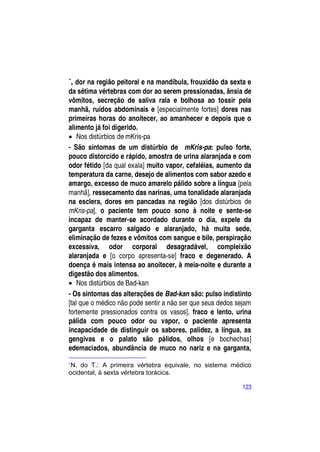 
    , dor na região peitoral e na mandíbula, frouxidão da sexta e
da sétima vértebras com dor ao serem pressionadas, ânsia de
vômitos, secreção de saliva rala e bolhosa ao tossir pela
manhã, ruídos abdominais e [especialmente fortes] dores nas
primeiras horas do anoitecer, ao amanhecer e depois que o
alimento já foi digerido.
 Nos distúrbios de mKris-pa
- São sintomas de um distúrbio de mKris-pa: pulso forte,
pouco distorcido e rápido, amostra de urina alaranjada e com
odor fétido [da qual exala] muito vapor, cefaléias, aumento da
temperatura da carne, desejo de alimentos com sabor azedo e
amargo, excesso de muco amarelo pálido sobre a língua [pela
manhã], ressecamento das narinas, uma tonalidade alaranjada
na esclera, dores em pancadas na região [dos distúrbios de
mKris-pa], o paciente tem pouco sono à noite e sente-se
incapaz de manter-se acordado durante o dia, expele da
garganta escarro salgado e alaranjado, há muita sede,
eliminação de fezes e vômitos com sangue e bile, perspiração
excessiva, odor corporal desagradável, compleixão
alaranjada e [o corpo apresenta-se] fraco e degenerado. A
doença é mais intensa ao anoitecer, à meia-noite e durante a
digestão dos alimentos.
 Nos distúrbios de Bad-kan
- Os sintomas das alterações de Bad-kan são: pulso indistinto
[tal que o médico não pode sentir a não ser que seus dedos sejam
fortemente pressionados contra os vasos], fraco e lento, urina
pálida com pouco odor ou vapor, o paciente apresenta
incapacidade de distinguir os sabores, palidez, a língua, as
gengivas e o palato são pálidos, olhos [e bochechas]
edemaciados, abundância de muco no nariz e na garganta,

 N. do T.: A primeira vértebra equivale, no sistema médico
ocidental, à sexta vértebra torácica.

                                                              123
 