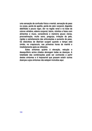 uma sensação de confusão física e mental, sensação de peso
no corpo, perda de apetite, perda de calor corporal, digestão
debilitada e pouco vigor, dor na região renal e na base da
coluna vértebra, edema corporal, bócio, vômitos e fezes com
alimentos e muco, consciência e memória pouco claras,
procrastinação, muito sono, preguiça, irritação da pele,
rigidez e estreitamento das articulações e aumento de peso.
Os distúrbios de Bad-kan surgem quando o tempo está
úmido, no crepúsculo, nas primeiras horas da manhã e
imediatamente após as refeições.
       Estes sintomas quanto à elevação, redução e
desequilíbrio acima citados abrangem todas as doenças. A
totalidade das combinações pode ser conhecida a partir
destes sintomas e é impossível que possam existir outras
doenças cujos sintomas não estejam incluídos aqui.




124
 