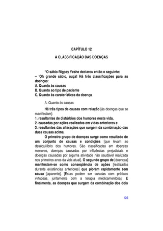 CAPÍTULO 12

             A CLASSIFICAÇÃO DAS DOENÇAS


      “O sábio Rigpey Yeshe declarou então o seguinte:
– ―Oh grande sábio, ouça! Há três classificações para as
doenças:
A. Quanto às causas
B. Quanto ao tipo de paciente
C. Quanto às caraterísticas da doença

      A. Quanto às causas
       Há três tipos de causas com relação [às doenças que se
manifestam]:
1. resultantes de distúrbios dos humores nesta vida,
2. causadas por ações realizadas em vidas anteriores e
3. resultantes das alterações que surgem da combinação das
duas causas acima.
       O primeiro grupo de doenças surge como resultado de
um conjunto de causas e condições [que levam ao
desequilíbrio dos humores. São classificadas em doenças
menores, doenças causadas por influências prejudiciais e
doenças causadas por alguma atividade não saudável realizada
nos primeiros anos da vida atual]. O segundo grupo de [doenças]
manifestam-se como conseqüência de ações [realizadas
durante existências anteriores] que pioram rapidamente sem
causa [aparente]. [Estas podem ser curadas com práticas
virtuosas, juntamente com a terapia medicamentosa]. E
finalmente, as doenças que surgem da combinação dos dois


                                                           125
 