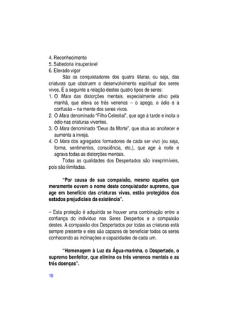 4. Reconhecimento
5. Sabedoria insuperável
6. Elevado vigor
        São os conquistadores dos quatro Maras, ou seja, das
criaturas que obstruem o desenvolvimento espiritual dos seres
vivos. É a seguinte a relação destes quatro tipos de seres:
1. O Mara das distorções mentais, especialmente ativo pela
   manhã, que eleva os três venenos – o apego, o ódio e a
   confusão – na mente dos seres vivos.
2. O Mara denominado “Filho Celestial”, que age à tarde e incita o
   ódio nas criaturas viventes.
3. O Mara denominado “Deus da Morte”, que atua ao anoitecer e
   aumenta a inveja.
4. O Mara dos agregados formadores de cada ser vivo (ou seja,
   forma, sentimentos, consciência, etc.), que age à noite e
   agrava todas as distorções mentais.
        Todas as qualidades dos Despertados são inexprimíveis,
pois são ilimitadas.

      “Por causa de sua compaixão, mesmo aqueles que
meramente ouvem o nome deste conquistador supremo, que
age em benefício das criaturas vivas, estão protegidos dos
estados prejudiciais da existência”.

– Esta proteção é adquirida se houver uma combinação entre a
confiança do indivíduo nos Seres Despertos e a compaixão
destes. A compaixão dos Despertados por todas as criaturas está
sempre presente e eles são capazes de beneficiar todos os seres
conhecendo as inclinações e capacidades de cada um.

       “Homenagem à Luz da Água-marinha, o Despertado, o
supremo benfeitor, que elimina os três venenos mentais e as
três doenças”.

18
 