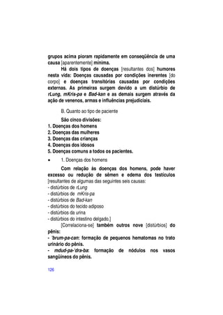 grupos acima pioram rapidamente em conseqüência de uma
causa [aparentemente] mínima.
      Há dois tipos de doenças [resultantes dos] humores
nesta vida: Doenças causadas por condições inerentes [do
corpo] e doenças transitórias causadas por condições
externas. As primeiras surgem devido a um distúrbio de
rLung, mKris-pa e Bad-kan e as demais surgem através da
ação de venenos, armas e influências prejudiciais.

      B. Quanto ao tipo de paciente
      São cinco divisões:
1. Doenças dos homens
2. Doenças das mulheres
3. Doenças das crianças
4. Doenças dos idosos
5. Doenças comuns a todos os pacientes.
     1. Doenças dos homens
        Com relação às doenças dos homens, pode haver
excesso ou redução de sêmen e edema dos testículos
[resultantes de algumas das seguintes seis causas:
- distúrbios de rLung
- distúrbios de mKris-pa
- distúrbios de Bad-kan
- distúrbios do tecido adiposo
- distúrbios da urina
- distúrbios do intestino delgado.]
        [Correlaciona-se] também outros nove [distúrbios] do
pênis:
- 'brum-pa-can: formação de pequenos hematomas no trato
urinário do pênis.
- mdud-pa-'dra-ba: formação de nódulos nos vasos
sangüíneos do pênis.

126
 