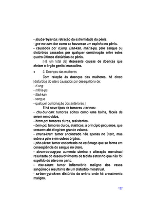 - sbubs-'byar-ba: retração da extremidade do pênis.
- gra-ma-can: dor como se houvesse um espinho no pênis.
- causados por rLung, Bad-kan, mKris-pa, pelo sangue ou
distúrbios causados por qualquer combinação entre estes
quatro últimos distúrbios do pênis.
       [Há um total de] dezessete causas de doenças que
afetam o órgão genital masculino.
       2. Doenças das mulheres
        Com relação às doenças das mulheres, há cinco
[distúrbios do útero causados por desequilíbrio de:
- rLung
- mKris-pa
- Bad-kan
- sangue
- qualquer combinação dos anteriores.]
        E há nove tipos de tumores uterinos:
- chu-bur-can: tumores soltos como uma bolha, fáceis de
serem removidos.
- hrem-po: tumores duros, resistentes.
- bem-po: tumores duros, elásticos, à princípio pequenos, que
crescem até atingirem grande volume.
- rmens-kran: tumor encontrado não apenas no útero, mas
sobre a pele e em outros órgãos.
- pho-skran: tumor encontrado no estômago que se forma em
conseqüência do sangue no útero.
- skram-ro-nag-po: aumento uterino e alteração menstrual
resultante do desenvolvimento de tecido estranho que não foi
expelido do útero no parto.
- rtsa-skran: tumor inflamatório maligno dos vasos
sangüíneos resultante de um distúrbio menstrual.
- sa-bon-gyi-skran: distúrbio do ovário onde há crescimento
maligno.

                                                          127
 