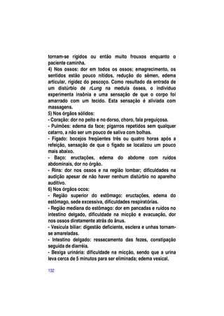 tornam-se rígidos ou então muito frouxos enquanto o
paciente caminha.
4) Nos ossos: dor em todos os ossos; emagrecimento, os
sentidos estão pouco nítidos, redução do sêmen, edema
articular, rigidez do pescoço. Como resultado da entrada de
um distúrbio de rLung na medula óssea, o indivíduo
experimenta insônia e uma sensação de que o corpo foi
amarrado com um tecido. Esta sensação é aliviada com
massagens.
5) Nos órgãos sólidos:
- Coração: dor no peito e no dorso, choro, fala preguiçosa.
- Pulmões: edema da face; pigarros repetidos sem qualquer
catarro, a não ser um pouco de saliva com bolhas.
- Fígado: bocejos freqüentes três ou quatro horas após a
refeição, sensação de que o fígado se localizou um pouco
mais abaixo.
- Baço: eructações, edema do abdome com ruídos
abdominais, dor no órgão.
- Rins: dor nos ossos e na região lombar; dificuldades na
audição apesar de não haver nenhum distúrbio no aparelho
auditivo.
6) Nos órgãos ocos:
- Região superior do estômago: eructações, edema do
estômago, sede excessiva, dificuldades respiratórias.
- Região mediana do estômago: dor em pancadas e ruídos no
intestino delgado, dificuldade na micção e evacuação, dor
nos ossos diretamente atrás do ânus.
- Vesícula biliar: digestão deficiente, esclera e unhas tornam-
se amareladas.
- Intestino delgado: ressecamento das fezes, constipação
seguida de diarréia.
- Bexiga urinária: dificuldade na micção, sendo que a urina
leva cerca de 5 minutos para ser eliminada; edema vesical.

132
 