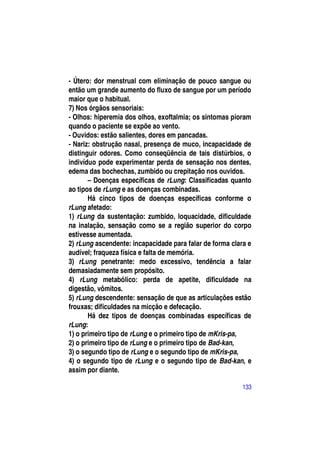 - Útero: dor menstrual com eliminação de pouco sangue ou
então um grande aumento do fluxo de sangue por um período
maior que o habitual.
7) Nos órgãos sensoriais:
- Olhos: hiperemia dos olhos, exoftalmia; os sintomas pioram
quando o paciente se expõe ao vento.
- Ouvidos: estão salientes, dores em pancadas.
- Nariz: obstrução nasal, presença de muco, incapacidade de
distinguir odores. Como conseqüência de tais distúrbios, o
indivíduo pode experimentar perda de sensação nos dentes,
edema das bochechas, zumbido ou crepitação nos ouvidos.
       – Doenças específicas de rLung: Classificadas quanto
ao tipos de rLung e as doenças combinadas.
       Há cinco tipos de doenças específicas conforme o
rLung afetado:
1) rLung da sustentação: zumbido, loquacidade, dificuldade
na inalação, sensação como se a região superior do corpo
estivesse aumentada.
2) rLung ascendente: incapacidade para falar de forma clara e
audível; fraqueza física e falta de memória.
3) rLung penetrante: medo excessivo, tendência a falar
demasiadamente sem propósito.
4) rLung metabólico: perda de apetite, dificuldade na
digestão, vômitos.
5) rLung descendente: sensação de que as articulações estão
frouxas; dificuldades na micção e defecação.
       Há dez tipos de doenças combinadas específicas de
rLung:
1) o primeiro tipo de rLung e o primeiro tipo de mKris-pa,
2) o primeiro tipo de rLung e o primeiro tipo de Bad-kan,
3) o segundo tipo de rLung e o segundo tipo de mKris-pa,
4) o segundo tipo de rLung e o segundo tipo de Bad-kan, e
assim por diante.

                                                          133
 