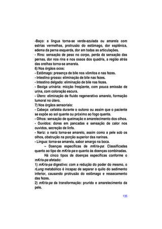 -Baço: a língua torna-se verde-azulada ou amarela com
estrias vermelhas, protrusão do estômago, dor esplênica,
edema da perna esquerda, dor em todas as articulações.
- Rins: sensação de peso no corpo, perda da sensação das
pernas, dor nos rins e nos ossos dos quadris, a região atrás
das orelhas torna-se amarela.
6) Nos órgãos ocos:
- Estômago: presença de bile nos vômitos e nas fezes.
- Intestino grosso: eliminação de bile nas fezes.
- Intestino delgado: eliminação de bile nas fezes.
- Bexiga urinária: micção freqüente, com pouca emissão de
urina, com coloração escura.
- Útero: eliminação de fluido regenerativo amarelo, formação
tumoral no útero.
7) Nos órgãos sensoriais:
- Cabeça: cefaléia durante o outono ou assim que o paciente
se expõe ao sol quente ou próximo ao fogo quente.
- Olhos: sensação de queimação e amarelecimento dos olhos.
- Ouvidos: dores em pancadas e sensação de calor nos
ouvidos, secreção de linfa.
- Nariz: o nariz torna-se amarelo, assim como a pele sob os
olhos, obstrução na porção superior das narinas.
- Língua: torna-se amarela, sabor amargo na boca.
       – Doenças específicas de mKris-pa: Classificadas
quanto ao tipo de mKris-pa e quanto às doenças combinadas.
       Há cinco tipos de doenças específicas conforme o
mKris-pa afetado:
1) mKris-pa digestivo: com a redução do poder do mesmo, o
rLung metabólico é incapaz de separar o quilo do sedimento
inferior, causando protrusão do estômago e ressecamento
das fezes.
2) mKris-pa da transformação: prurido e amarelecimento da
pele.

                                                         135
 