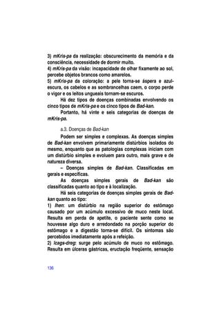 3) mKris-pa da realização: obscurecimento da memória e da
consciência, necessidade de dormir muito.
4) mKris-pa da visão: incapacidade de olhar fixamente ao sol,
percebe objetos brancos como amarelos.
5) mKris-pa da coloração: a pele torna-se áspera e azul-
escura, os cabelos e as sombrancelhas caem, o corpo perde
o vigor e os leitos ungueais tornam-se escuros.
       Há dez tipos de doenças combinadas envolvendo os
cinco tipos de mKris-pa e os cinco tipos de Bad-kan.
       Portanto, há vinte e seis categorias de doenças de
mKris-pa.

       a.3. Doenças de Bad-kan
       Podem ser simples e complexas. As doenças simples
de Bad-kan envolvem primariamente distúrbios isolados do
mesmo, enquanto que as patologias complexas iniciam com
um distúrbio simples e evoluem para outro, mais grave e de
natureza diversa.
       – Doenças simples de Bad-kan. Classificadas em
gerais e específicas.
       As doenças simples gerais de Bad-kan são
classificadas quanto ao tipo e à localização.
       Há seis categorias de doenças simples gerais de Bad-
kan quanto ao tipo:
1) lhen: um distúrbio na região superior do estômago
causado por um acúmulo excessivo de muco neste local.
Resulta em perda de apetite, o paciente sente como se
houvesse algo duro e arredondado na porção superior do
estômago e a digestão torna-se difícil. Os sintomas são
percebidos imediatamente após a refeição.
2) lcags-dreg: surge pelo acúmulo de muco no estômago.
Resulta em úlceras gástricas, eructação freqüente, sensação


136
 