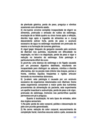 de plenitude gástrica, perda de peso, preguiça e vômitos
ocasionais com alimento azedo.
3) me-nyams: envolve completa incapacidade de digerir os
alimentos, protrusão e emissão de ruídos do estômago,
eructação de ar fétido quatro ou cinco horas após a refeição,
diarréia logo após a ingestão de alimentos se o rLung
descendente estiver forte, perda de peso e acúmulo
excessivo de água no estômago resultando em protrusão do
mesmo e na formação de tumores gástricos.
4) mgul-’gags: bloqueio da garganta causado pelo acúmulo
de Bad-kan nos pulmões, resultando em dificuldade na
respiração, na fala e na deglutição, perda de peso e vigor e
redução no tamanho do estômago. Esta patologia é
particularmente difícil de curar.
5) grum-bu: uma doença do estômago e do fígado causada
por um processo digestivo debilitado, resultando em
incapacidade para distinguir os sabores, vômitos e diarréia
alternantes, dor na porção mais inferior dos braços, pernas e
fronte, vômitos líquidos freqüentes e rigidez articular
tornando os movimentos dolorosos.
6) 'ju-skem: esta patologia é causada por um acúmulo
excessivo de organismos relacionados com Bad-kan. Como
estes organismos consomem a maior parte dos nutrientes
provenientes da alimentação do paciente, este experimenta
um apetite insaciável e subnutrição, perda de peso e de vigor,
protrusão do estômago, tremores nas pantorrilhas quando
permanece em pé e preguiça.
       Quanto à localização, há seis tipos de entradas, além
dos órgãos sensoriais:
1) Na pele: perda do calor corporal, palidez e descamação da
pele com prurido generalizado.
2) Na carne: redução do calor corporal, escurecimento da
compleição facial, manchas escuras sobre a pele, excesso de

                                                           137
 
