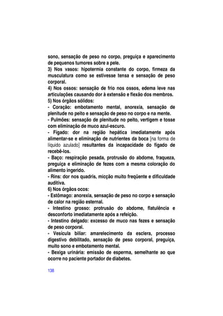 sono, sensação de peso no corpo, preguiça e aparecimento
de pequenos tumores sobre a pele.
3) Nos vasos: hipotermia constante do corpo, firmeza da
musculatura como se estivesse tensa e sensação de peso
corporal.
4) Nos ossos: sensação de frio nos ossos, edema leve nas
articulações causando dor à extensão e flexão dos membros.
5) Nos órgãos sólidos:
- Coração: embotamento mental, anorexia, sensação de
plenitude no peito e sensação de peso no corpo e na mente.
- Pulmões: sensação de plenitude no peito, vertigem e tosse
com eliminação de muco azul-escuro.
- Fígado: dor na região hepática imediatamente após
alimentar-se e eliminação de nutrientes da boca [na forma de
líquido azulado] resultantes da incapacidade do fígado de
recebê-los.
- Baço: respiração pesada, protrusão do abdome, fraqueza,
preguiça e eliminação de fezes com a mesma coloração do
alimento ingerido.
- Rins: dor nos quadris, micção muito freqüente e dificuldade
auditiva.
6) Nos órgãos ocos:
- Estômago: anorexia, sensação de peso no corpo e sensação
de calor na região esternal.
- Intestino grosso: protrusão do abdome, flatulência e
desconforto imediatamente após a refeição.
- Intestino delgado: excesso de muco nas fezes e sensação
de peso corporal.
- Vesícula biliar: amarelecimento da esclera, processo
digestivo debilitado, sensação de peso corporal, preguiça,
muito sono e embotamento mental.
- Bexiga urinária: emissão de esperma, semelhante ao que
ocorre no paciente portador de diabetes.

138
 