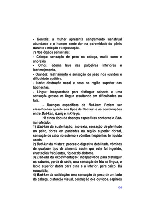 - Genitais: a mulher apresenta sangramento menstrual
abundante e o homem sente dor na extremidade do pênis
durante a micção e a ejaculação.
7) Nos órgãos sensoriais:
- Cabeça: sensação de peso na cabeça, muito sono e
anorexia.
- Olhos: edema leve nas pálpebras inferiores e
lacrimejamento.
- Ouvidos: resfriamento e sensação de peso nos ouvidos e
dificuldade auditiva.
- Nariz: obstrução nasal e peso na região superior das
bochechas.
- Língua: incapacidade para distinguir sabores e uma
sensação grossa na língua resultando em dificuldades na
fala.
       – Doenças específicas de Bad-kan: Podem ser
classificadas quanto aos tipos de Bad-kan e às combinações
entre Bad-kan, rLung e mKris-pa.
       Há cinco tipos de doenças específicas conforme o Bad-
kan afetado:
1) Bad-kan da sustentação: anorexia, sensação de plenitude
no peito, dores em pancadas na região superior dorsal,
sensação de calor no esterno e vômitos freqüentes de líquido
azedo.
2) Bad-kan da mistura: processo digestivo debilitado, vômitos
de qualquer tipo de alimento assim que este foi ingerido,
eructações freqüentes, rigidez do abdome.
3) Bad-kan da experimentação: incapacidade para distinguir
os sabores, perda da sede, uma sensação de frio na língua, o
lábio superior dobra para cima e o inferior, para baixo. Há
rouquidão.
4) Bad-kan da satisfação: uma sensação de peso de um lado
da cabeça, distorção visual, obstrução dos ouvidos, espirros

                                                          139
 