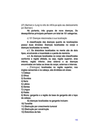 (27) Bad-kan e rLung no sítio de mKris-pa após seu deslocamento
por Bad-kan.]
       Há portanto, três grupos de nove doenças. Os
desequilíbrios principais perfazem um total de 101 categorias.

      c) 101 Doenças relacionadas à sua localização
       A classificação das doenças quanto às localizações
possui duas divisões: Doenças localizadas no corpo e
doenças localizadas na mente.
       c.1. Os distúrbios localizados na mente são de dois
tipos, envolvendo a insanidade e a perda da memória.
       c.2. As doenças localizadas no corpo são classificadas
conforme a região afetada, ou seja, região superior, área
interna, região inferior, área externa e as doenças
encontradas em todas as áreas do corpo, externas e internas.
       – [Patologias] localizadas na região superior, nos
órgãos sensoriais e na cabeça, são divididas em áreas:
1) Cabeça
2) Olhos
3) Ouvidos
4) Nariz
5) Lábios
6) Dentes
7) Língua
8) Palato
9) Bócio; garganta e a região da base da garganta até o topo
da cabeça.
       As doenças localizadas na garganta incluem:
10) Tonsilite
11) Obstrução por crescimento tumoral
12) Obstrução por constricção
13) Distúrbios da fala


                                                           145
 