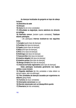 As doenças localizadas da garganta ao topo da cabeça
incluem:
14) Distúrbios da sede
15) Soluços
16) Asma [há em cinco variedades]
17) Dificuldade na deglutição, ocorre aderência do alimento
ao esôfago.
18) Resfriado comum, [existem quatro variedades]. Totalizam
dezoito patologias.
       – [As patologias] internas localizam-se nas seguintes
áreas:
1) Coração [quatro tipos de doenças]
2) Pulmões [oito tipos de doenças]
3) Fígado [quatro tipos de doenças]
4) Baço [dois tipos de doenças]
5) Rins [cinco tipos de doenças]
6) Estômago [seis tipos de doenças]
7) Vesícula biliar [dois tipos de doenças]
8) Intestino delgado [três tipos de doenças]
9) Intestino grosso [dois tipos de doenças]
10) Bexiga uninária [três tipos de doenças]
11) Vesícula de fluido regenerativo [dois tipos de doenças]
       Estas patologias localizadas geralmente nos órgãos
sólidos e ocos incluem:
12) Digestão debilitada [de três variedades e todas afetam os
demais órgãos, além do estômago]
13) Três variedades de doenças causadas por organismos no
abdome [glang-thabs]
14) Tumores [de duas variedades]
15) Ulcerações cancerosas [sur-ya]
16) Diarréia relacionada com um desequilíbrio quente
17) Disenteria [de três variedades]


146
 