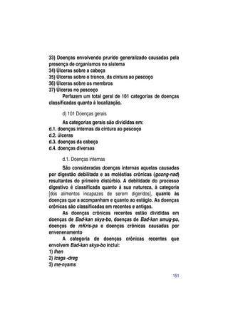 33) Doenças envolvendo prurido generalizado causadas pela
presença de organismos no sistema
34) Úlceras sobre a cabeça
35) Úlceras sobre o tronco, da cintura ao pescoço
36) Úlceras sobre os membros
37) Úlceras no pescoço
       Perfazem um total geral de 101 categorias de doenças
classificadas quanto à localização.

      d) 101 Doenças gerais
       As categorias gerais são divididas em:
d.1. doenças internas da cintura ao pescoço
d.2. úlceras
d.3. doenças da cabeça
d.4. doenças diversas

      d.1. Doenças internas
       São consideradas doenças internas aquelas causadas
por digestão debilitada e as moléstias crônicas (gcong-nad)
resultantes do primeiro distúrbio. A debilidade do processo
digestivo é classificada quanto à sua natureza, à categoria
[dos alimentos incapazes de serem digeridos], quanto às
doenças que a acompanham e quanto ao estágio. As doenças
crônicas são classificadas em recentes e antigas.
       As doenças crônicas recentes estão divididas em
doenças de Bad-kan skya-bo, doenças de Bad-kan smug-po,
doenças de mKris-pa e doenças crônicas causadas por
envenenamento
       A categoria de doenças crônicas recentes que
envolvem Bad-kan skya-bo inclui:
1) lhen
2) lcags -dreg
3) me-nyams

                                                        151
 