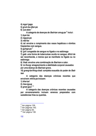 4) mgul-'gags
5) grum-bu-dkar-po
6) 'jus-sken 7
        A categoria de doenças de Bad-kan smug-po 8 inclui:
1) byer-ba
2) regyas-po
3) rdol-ba
4) ral: envolve o rompimento dos vasos hepáticos e vômitos
freqüentes com sangue.
5) gyings-pa 9
6) 'gril: congestão de sangue no fígado e no estômago
7) gab: uma forma de tuberculose oculta no sangue, difícil de
ser reconhecida, a menos que se manifeste no fígado ou no
estômago
8) 'thab: envolve uma combinação de Bad-kan e calor.
9) 'or-lhung: emagrecimento e debilidade corporal causados
por uma doença de Bad-kan grave.
10) grang-ba-lhing-chad: completa exaustão do poder de Bad-
kan
        A categoria das doenças crônicas recentes que
envolvem mKris-pa incluem:
1) kha-lud
2) rtsa-rgyug
3) gnas-gyur 10
        A categoria das doenças crônicas recentes causadas
por envenenamento incluem venenos preparados com
substâncias frias ou quentes.



7
  Ver página 139.
8
  Ver páginas 142.
9
  Ver página 50.
10
   Ver página 136

152
 