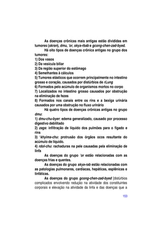 As doenças crônicas mais antigas estão divididas em
tumores (skran), dmu, 'or, skya-rbab e gcong-chen-zad-byed.
        Há oito tipos de doenças crônica antigas no grupo dos
tumores:
1) Dos vasos
2) Da vesícula biliar
3) Da região superior do estômago
4) Semelhantes à cálculos
5) Tumores elásticos que ocorrem principalmente no intestino
grosso e coração, causados por distúrbios de rLung
6) Formados pelo acúmulo de organismos mortos no corpo
7) Localizados no intestino grosso causados por obstrução
na eliminação de fezes
8) Formados nos canais entre os rins e a bexiga urinária
causados por uma obstrução no fluxo urinário
        Há quatro tipos de doenças crônicas antigas no grupo
dmu:
1) dmu-chu-byer: edema generalizado, causado por processo
digestivo debilitado
2) zags: infiltração de líquido dos pulmões para o fígado e
rins
3) ―khyims-chu: protrusão dos órgãos ocos resultante do
acúmulo de líquido.
4) rdol-chu: rachaduras na pele causadas pela eliminação de
linfa
        As doenças do grupo 'or estão relacionadas com as
doenças frias e quentes.
        As doenças do grupo skya-rab estão relacionadas com
as patologias pulmonares, cardíacas, hepáticas, esplênicas e
linfáticas.
        As doenças do grupo gcong-chen-zad-byed [distúrbios
complicados envolvendo redução na atividade dos constituintes
corporais e elevação na atividade da linfa e das doenças que a

                                                           153
 