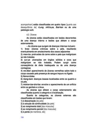 acompanham] estão classificadas em quatro tipos [quanto aos
desequilíbrios de] rLung, mKris-pa, Bad-kan ou de uma
patologia sutil.

       d.2. Úlceras
       As úlceras estão classificadas em lesões decorrentes
de uma doença interna e lesões que afetam o corpo
externamente.
       – As úlceras que surgem de doenças internas incluem:
1) 'bras: úlceras crônicas sobre a pele, resultando
eventualmente em amolecimento dos ossos adjacentes
2) rmen-bu: protrusões da carne sobre a pele que malignizam
se não tratadas
3) sur-ya: ulcerações em órgãos sólidos e ocos que
malignizam se não tratadas. Podem surgir como
conseqüência de dieta inadequada ou de uma doença
contagiosa
4) me-dbal: aparecimento de úlceras vermelhas sobre todo o
corpo causado pela presença de sangue impuro no fígado
5) Hemorróidas
6) rkang-bam: doenças ósseas localizadas entre os quadris e
os pés.
7) mtshan-bar-drol-ba: envolve o aparecimento de um orifício
entre os genitais e o ânus.
       As úlceras que afetam o corpo externamente são
classificadas quanto à categoria e à localização.
       Quanto às categorias, as úlceras externas são
classificadas em lesões que levam:
1) à descamação [da pele]
2) à solução de continuidade [da pele]
3) ao rompimento total [dos músculos]
4) ao rompimento parcial [dos músculos]
5) à perda [de membros, etc]

154
 