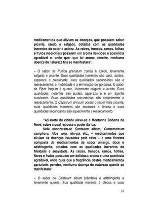 medicamentos que aliviam as doenças, que possuem sabor
picante, azedo e salgado, dotados com as qualidades
inerentes do calor e acidez. As raízes, troncos, ramos, folhas
e frutos medicinais possuem um aroma delicioso e aparência
agradável e, onde quer que tal aroma penetre, nenhuma
doença de natureza fria se manifestará”.

– O sabor da Punica granatum (romã) é azedo, levemente
salgado e picante. Suas qualidades inerentes são calor, acidez,
aspereza e oleosidade; suas qualidades secundárias são o
ressecamento, a mobilidade e a eliminação de gorduras. O sabor
da Piper longum é quente, levemente salgado e azedo. Suas
qualidades inerentes são acidez, aspereza e é um agente
suavizante. Suas qualidades secundárias são aquecimento e
ressecamento. O Capsicum annuum possui o sabor mais picante,
suas qualidades inerentes são aspereza e leveza e suas
qualidades secundárias são aquecimento e ressecamento.

       “Ao norte da cidade eleva-se a Montanha Coberta de
Neve, sobre a qual repousa o poder da lua.
       Nela encontram-se Santalum album, Cinnamomum
camphora, Aloe vera, nim-pa, etc., – medicamentos que
aliviam as doenças causadas pelo calor – e uma floresta
composta de medicamentos de sabor amargo, doce e
adstringente, dotados com as qualidades inerentes da
frialdade e suavidade. As raízes, troncos, ramos, folhas,
flores e frutos possuem um delicioso aroma e uma aparência
agradável, onde quer que a fragrância destes medicamentos
aprazíveis penetre, nenhuma doença de natureza quente se
manifestará”.

– O sabor do Santalum album (sândalo) é adstringente e
levemente quente. Sua qualidade inerente é oleosa e suas

                                                             21
 