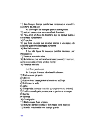 11) 'jam-'khrugs: doença quente leve combinada a uma ativi-
dade forte de Bad-kan
       Há cinco tipos de doenças quentes contagiosas:
12) bal-nad: doença que se assemelha à disenteria
13) rgyu-gzer: um tipo de disenteria que se agrava quando
não tratada rapidamente
14) Erupções
15) gag-lhog: doença que envolve edema e ulcerações da
garganta que elimina secreção purulenta
16) Resfriado comum
       E há três tipos de doenças quentes causadas por
intoxicações:
17) Venenos manufaturados
18) Substâncias que se transformam em veneno [por exemplo,
carne conservada em local úmido e morno]
19) Venenos naturais

       d.4. Doenças diversas
       As doenças diversas são classificadas em:
1) Obstrução da garganta
2) Soluços
3) Obstrução da passagem do alimento no esôfago
4) Distúrbios da sede
5) Asma
6) Glang-thabs [doenças causadas por organismos no abdome]
7) Prurido causado pela presença de organismos no corpo
8) Diarréia
90 Vômitos
10) Constipação
11) Obstrução do fluxo urinário
12) Distúrbio caracterizado por eliminação lenta da urina
13) Diarréia relacionada com doença quente


156
 