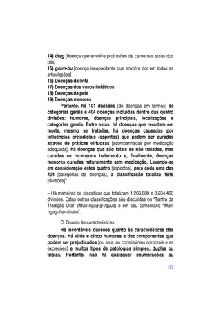 14) dreg [doença que envolve protrusões de carne nas solas dos
pés]
15) grum-bu [doença incapacitante que envolve dor em todas as
articulações]
16) Doenças da linfa
17) Doenças dos vasos linfáticos
18) Doenças da pele
19) Doenças menores
        Portanto, há 101 divisões [de doenças em termos] de
categorias gerais e 404 doenças incluídas dentro das quatro
divisões: humores, doenças principais, localizações e
categorias gerais. Entre estas, há doenças que resultam em
morte, mesmo se tratadas, há doenças causadas por
influências prejudiciais (espíritos) que podem ser curadas
através de práticas virtuosas [acompanhadas por medicação
adequada], há doenças que são fatais se não tratadas, mas
curadas se receberem tratamento e, finalmente, doenças
menores curadas naturalmente sem medicação. Levando-se
em consideração estes quatro [aspectos], para cada uma das
404 [categorias de doenças], a classificação totaliza 1616
[divisões]”.

– Há maneiras de classificar que totalizam 1.263.600 e 8.234.400
divisões. Estas outras classificações são discutidas no “Tantra da
Tradição Oral” (Man-ngag-gi-rgyud) e em seu comentário “Man-
ngag-lhan-thabs”.

       C. Quanto às características
       Há incontáveis divisões quanto às características das
doenças. Há vinte e cinco humores e dez componentes que
podem ser prejudicados [ou seja, os constituintes corporais e as
excreções] e muitos tipos de patologias simples, duplas ou
triplas. Portanto, não há quaisquer enumerações ou

                                                              157
 