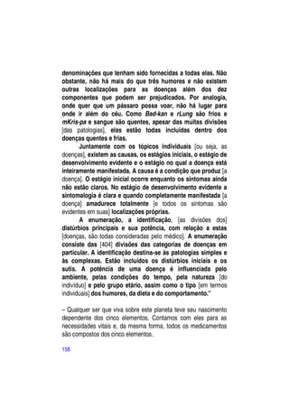denominações que tenham sido fornecidas a todas elas. Não
obstante, não há mais do que três humores e não existem
outras localizações para as doenças além dos dez
componentes que podem ser prejudicados. Por analogia,
onde quer que um pássaro possa voar, não há lugar para
onde ir além do céu. Como Bad-kan e rLung são frios e
mKris-pa e sangue são quentes, apesar das muitas divisões
[das patologias], elas estão todas incluídas dentro dos
doenças quentes e frias.
       Juntamente com os tópicos individuais [ou seja, as
doenças], existem as causas, os estágios iniciais, o estágio de
desenvolvimento evidente e o estágio no qual a doença está
inteiramente manifestada. A causa é a condição que produz [a
doença]. O estágio inicial ocorre enquanto os sintomas ainda
não estão claros. No estágio de desenvolvimento evidente a
sintomalogia é clara e quando completamente manifestada [a
doença] amadurece totalmente [e todos os sintomas são
evidentes em suas] localizações próprias.
       A enumeração, a identificação, [as divisões dos]
distúrbios principais e sua potência, com relação a estas
[doenças, são todas consideradas pelo médico]. A enumeração
consiste das [404] divisões das categorias de doenças em
particular. A identificação destina-se às patologias simples e
às complexas. Estão incluídos os distúrbios iniciais e os
sutis. A potência de uma doença é influenciada pelo
ambiente, pelas condições do tempo, pela natureza [do
indivíduo] e pelo grupo etário, assim como o tipo [em termos
individuais] dos humores, da dieta e do comportamento.”

– Qualquer ser que viva sobre este planeta teve seu nascimento
dependente dos cinco elementos. Contamos com eles para as
necessidades vitais e, da mesma forma, todos os medicamentos
são compostos dos cinco elementos.

158
 