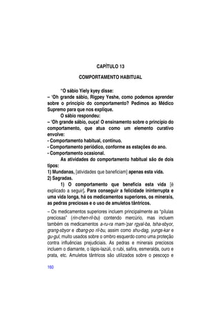 CAPÍTULO 13

                 COMPORTAMENTO HABITUAL

       “O sábio Yiely kyey disse:
– ―Oh grande sábio, Rigpey Yeshe, como podemos aprender
sobre o princípio do comportamento? Pedimos ao Médico
Supremo para que nos explique.
       O sábio respondeu:
– ―Oh grande sábio, ouça! O ensinamento sobre o princípio do
comportamento, que atua como um elemento curativo
envolve:
- Comportamento habitual, contínuo.
- Comportamento periódico, conforme as estações do ano.
- Comportamento ocasional.
       As atividades do comportamento habitual são de dois
tipos:
1) Mundanas, [atividades que baneficiam] apenas esta vida.
2) Sagradas.
       1) O comportamento que beneficia esta vida [é
explicado a seguir]. Para conseguir a felicidade ininterrupta e
uma vida longa, há os medicamentos superiores, os minerais,
as pedras preciosas e o uso de amuletos tântricos.
– Os medicamentos superiores incluem principalmente as “pílulas
preciosas” (rin-chen-ril-bu) contendo mercúrio, mas incluem
também os medicamentos a-ru-ra rnam-'par rgyal-ba, tsha-sbyor,
grang-sbyor e dbang-po ril-bu, assim como shu-dag, yungs-kar e
gu-gul, muito usados sobre o ombro esquerdo como uma proteção
contra influências prejudiciais. As pedras e minerais preciosos
incluem o diamante, o lápis-lazúli, o rubi, safira, esmeralda, ouro e
prata, etc. Amuletos tântricos são utilizados sobre o pescoço e

160
 