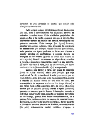 consistem de uma variedade de objetos, que tenham sido
abençoados com mantras.
       Evite sempre as duas condições que levam às doenças
[ou seja, dieta e comportamento não saudáveis] através de
métodos conscienciosos. Evite atividades prejudiciais do
corpo, da fala e da mente e procure pelo que é correto. Não
atormente o sentido do paladar e os demais, nem exagere nos
prazeres sensuais. Evite navegar [em águas] incertas,
cavalgar em animais indóceis, viajar em áreas de ocorrência
de assassinatos [por exemplo, regiões habitadas por bandidos],
evite penetrar em águas profusas ou locais em chamas e
escalar paredes de desfiladeiros e árvores durante as
monções ou no inverno [quando os ramos estão frágeis ou
escorregadios]. Quando permanecer em algum local, examine
o mesmo, e quando se movimentar, observe o seu caminho.
[É melhor não viajar] à noite, [mas se for necessário, por algum
motivo importante,] leve um bastão e [vá] acompanhado.
       Quando não dormir à noite, por causa da aspereza
[sobre os rLungs internos], adote uma [posição] que seja
confortável. Se não puder dormir à noite [por exemplo, por ter
muito trabalho], evite alimentar-se na manhã seguinte e, durma
a metade [da duração normal de uma noite de sono]. Em
conseqüência da aspereza [em termos dos rLungs internos] e
das noites mais curtas na primeira parte do verão, é benéfico
dormir [por um pequeno período] à tarde e ingerir [alimentos]
pesados e oleosos quando houver intoxicação, quando o
indivíduo estiver muito fraco, exausto por excesso de tristeza
ou de esforço, quando tiver falado demasiadamente, se a
pessoa ficou muito assustada ou no caso de pessoas idosas.
Entretanto, não havendo tais intercorrências, dormir durante
o dia resulta em uma elevação de Bad-kan, entumescimento
[da pele], embotamento mental, cefaléias, preguiça, e

                                                            161
 