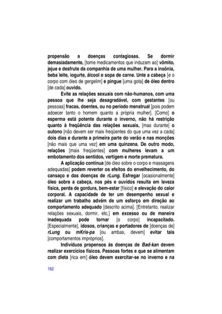 propensão       a     doenças     contagiosas.     Se    dormir
demasiadamente, [tome medicamentos que induzam ao] vômito,
jejue e desfrute da companhia de uma mulher. Para a insônia,
beba leite, iogurte, álcool e sopa de carne. Unte a cabeça [e o
corpo com óleo de gergelim] e pingue [uma gota] de óleo dentro
[de cada] ouvido.
        Evite as relações sexuais com não-humanos, com uma
pessoa que lhe seja desagradável, com gestantes [ou
pessoas] fracas, doentes, ou no período menstrual [pois podem
adoecer tanto o homem quanto a própria mulher]. [Como] o
esperma está potente durante o inverno, não há restrição
quanto à freqüência das relações sexuais, [mas durante] o
outono [não devem ser mais freqüentes do que uma vez a cada]
dois dias e durante a primeira parte do verão e nas monções
[não mais que uma vez] em uma quinzena. De outro modo,
relações [mais freqüentes] com mulheres levam a um
embotamento dos sentidos, vertigem e morte prematura.
        A aplicação contínua [de óleo sobre o corpo e massagens
adequadas] podem reverter os efeitos do envelhecimento, do
cansaço e das doenças de rLung. Esfregar [ocasionalmente]
óleo sobre a cabeça, nos pés e ouvidos resulta em leveza
física, perda de gordura, bem-estar [físico] e elevação do calor
corporal. A capacidade de ter um desempenho sexual e
realizar um trabalho advém de um esforço em direção ao
comportamento adequado [descrito acima]. [Entretanto, realizar
relações sexuais, dormir, etc.] em excesso ou de maneira
inadequada pode tornar [o corpo] incapacitado.
[Especialmente], idosos, crianças e portadores de [doenças de]
rLung ou mKris-pa [ou ambas, devem] evitar tais
[comportamentos impróprios].
        Indivíduos propensos às doenças de Bad-kan devem
realizar exercícios físicos. Pessoas fortes e que se alimentam
com dieta [rica em] óleo devem exercitar-se no inverno e na

162
 
