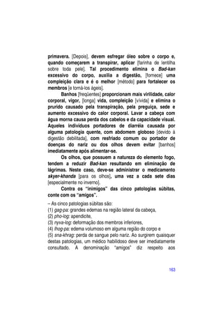 primavera. [Depois], devem esfregar óleo sobre o corpo e,
quando começarem a transpirar, aplicar [farinha de lentilha
sobre toda pele]. Tal procedimento elimina o Bad-kan
excessivo do corpo, auxilia a digestão, [fornece] uma
compleição clara e é o melhor [método] para fortalecer os
membros [e torná-los ágeis].
       Banhos [freqüentes] proporcionam mais virilidade, calor
corporal, vigor, [longa] vida, compleição [vívida] e elimina o
prurido causado pela transpiração, pela preguiça, sede e
aumento excessivo do calor corporal. Lavar a cabeça com
água morna causa perda dos cabelos e da capacidade visual.
Aqueles indivíduos portadores de diarréia causada por
alguma patologia quente, com abdomem globoso [devido à
digestão debilitada], com resfriado comum ou portador de
doenças do nariz ou dos olhos devem evitar [banhos]
imediatamente após alimentar-se.
       Os olhos, que possuem a natureza do elemento fogo,
tendem a reduzir Bad-kan resultando em eliminação de
lágrimas. Neste caso, deve-se administrar o medicamento
skyer-khanda [para os olhos], uma vez a cada sete dias
[especialmente no inverno].
       Contra os “inimigos” das cinco patologias súbitas,
conte com os “amigos”.
– As cinco patologias súbitas são:
(1) gag-pa: grandes edemas na região lateral da cabeça,
(2) pho-log: apendicite,
(3) nyva-log: deformação dos membros inferiores,
(4) lhog-pa: edema volumoso em alguma região do corpo e
(5) sna-khrag: perda de sangue pelo nariz. Ao surgirem quaisquer
destas patologias, um médico habilidoso deve ser imediatamente
consultado. A denominação “amigos” diz respeito aos



                                                            163
 