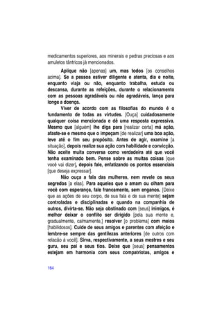 medicamentos superiores, aos minerais e pedras preciosas e aos
amuletos tântricos já mencionados.
        Aplique não [apenas] um, mas todos [os conselhos
acima]. Se a pessoa estiver diligente e atenta, dia e noite,
enquanto viaja ou não, enquanto trabalha, estuda ou
descansa, durante as refeições, durante o relacionamento
com as pessoas agradáveis ou não agradáveis, lança para
longe a doença.
        Viver de acordo com as filosofias do mundo é o
fundamento de todas as virtudes. [Ouça] cuidadosamente
qualquer coisa mencionada e dê uma resposta expressiva.
Mesmo que [alguém] lhe diga para [realizar certa] má ação,
afaste-se e mesmo que o impeçam [de realizar] uma boa ação,
leve até o fim seu propósito. Antes de agir, examine [a
situação], depois realize sua ação com habilidade e convicção.
Não aceite muita conversa como verdadeira até que você
tenha examinado bem. Pense sobre as muitas coisas [que
você vai dizer], depois fale, enfatizando os pontos essenciais
[que deseja expressar].
        Não ouça a fala das mulheres, nem revele os seus
segredos [a elas]. Para aqueles que o amam ou olham para
você com esperança, fale francamente, sem enganos. [Deixe
que as ações de seu corpo, de sua fala e de sua mente] sejam
controladas e disciplinadas e quando na companhia de
outros, divirta-se. Não seja obstinado com [seus] inimigos, é
melhor deixar o conflito ser dirigido [pela sua mente e,
gradualmente, calmamente,] resolver [o problema] com meios
[habilidosos]. Cuide de seus amigos e parentes com afeição e
lembre-se sempre das gentilezas anteriores [de outros com
relacão à você]. Sirva, respectivamente, a seus mestres e seu
guru, seu pai e seus tios. Deixe que [seus] pensamentos
estejam em harmonia com seus compatriotas, amigos e

164
 