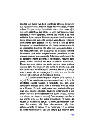 aqueles com quem vive. Seja econômico com sua lavoura [e
sua riqueza em geral], mas em época de necessidade, dê sem
cobrar. [Em qualquer tipo de atividade, se encontrar] um erro [de
sua parte], reconheça sua falha e [se você] tiver sucesso, fique
satisfeito. Se você aprendeu, domine seu orgulho e se você
está rico, fique contente. Não menospreze o humilde e evite a
inveja por aqueles que estão acima de você. Não se relacione
intimamente com pessoas de má indole e não se torne
inimigo de padres ou feiticeiros. Não deseje demasiadamente
as possessões de outros, não adote represálias prejudiciais e
não faça juramentos. [Em qualquer tipo de atividade] caminhe
firmemente para evitar arrependimentos posteriores e não
conceda poderes a pessoas más. Estabeleça um fundamento
de coragem sincera, paciência e liberalidade. Assuma, com
prazer, vários trabalhos em seus momentos apropriados.
Mesmo que uma pessoa que assim proceda nasça sozinha
[ou seja, como filho único em uma famíla, na próxima vida], ele
não perderá sua autoridade para os outros. Mesmo que nasça
com o corpo de um empregado [ou seja, em uma família
humilde] ele se tornará um mestre para muitos.
       2) O comportamento sagrado religioso [está explicado a
seguir]. Todas as criaturas envolvem-se em todos os tipos de
atividades quando buscam a felicidade. Mas sem uma
abordagem religiosa para a vida, a felicidade torna-se causa
de sofrimento. Portanto, dedique-se a um modo de vida que
siga uma filosofia religiosa. Devote-se sinceramente a um
amigo [espiritual] e evite assiduamente outros [ou seja, aqueles
que o levam para longe da verdade]. Com seu corpo, sua fala e
sua mente, evite as dez ações prejudiciais: (1) matar, (2)
roubar, (3) má-conduta sexual, (4) mentir, (5) mexericar, falar
sem fundamento, (6) falar abusivamente, (7) falar
caluniosamente, (8) cobiçar (9) ser rancoroso, (10) ter pontos
de vistas mal orientados. Seja útil, sempre que possível, para

                                                             165
 