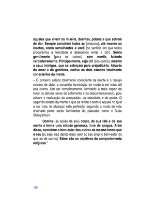 aqueles que vivem na miséria, doentes, pobres e que sofrem
de dor. Sempre considere todas as [criaturas], até mesmo os
insetos, como semelhantes a você [no sentido em que todos
procuramos a felicidade e desejamos evitar a dor]. Sorria
gentilmente [para os outros], sem mentir, falando
verdadeiramente. Principalmente, seja útil [aos outros], mesmo
a seus inimigos, que se esforçam para prejudicá-lo. Através
do amor e da gentileza, cultive os dois estados totalmente
conscientes da mente.
– O primeiro estado totalmente consciente da mente é o desejo
sincero de obter a completa iluminação de modo a ser mais útil
aos outros. Um ser completamente iluminado é mais capaz de
livrar os demais seres do sofrimento e do descontentamento, pois
obteve a realização da compaixão, da sabedoria e do poder. O
segundo estado da mente a que se refere o texto é aquele no qual
o ser trata de alcançar esta perfeição seguindo o modo de vida
ensinado pelos seres iluminados do passado, como o Buda
Shakyamuni.
       Domine [as ações de seu] corpo, de sua fala e de sua
mente e tenha uma atitude generosa, livre de apegos. Além
disso, considere o bem-estar dos outros da mesma forma que
o seu [ou seja, não dando mais valor ao seu próprio bem-estar do
que ao de outros]. Estes são os objetivos do comportamento
religioso.”




166
 