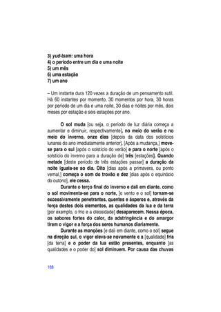 3) yud-tsam: uma hora
4) o período entre um dia e uma noite
5) um mês
6) uma estação
7) um ano

– Um instante dura 120 vezes a duração de um pensamento sutil.
Há 60 instantes por momento, 30 momentos por hora, 30 horas
por período de um dia e uma noite, 30 dias e noites por mês, dois
meses por estação e seis estações por ano.

        O sol muda [ou seja, o período de luz diária começa a
aumentar e diminuir, respectivamente], no meio do verão e no
meio do inverno, onze dias [depois da data dos solstícios
lunares do ano imediatamente anterior]. [Após a mudança,] move-
se para o sul [após o solstício do verão] e para o norte [após o
solstício do inverno para a duração de] três [estações]. Quando
metade [deste período de três estações passar] a duração da
noite iguala-se ao dia. Oito [dias após a primavera, ou ponto
vernal,] começa o som do trovão e dez [dias após o equinócio
do outono], ele cessa.
        Durante o terço final do inverno e dali em diante, como
o sol movimenta-se para o norte, [o vento e o sol] tornam-se
excessivamente penetrantes, quentes e ásperos e, através da
força destes dois elementos, as qualidades da lua e da terra
[por exemplo, o frio e a oleosidade] desaparecem. Nessa época,
os sabores fortes do calor, da adstringência e do amargor
tiram o vigor e a força dos seres humanos diariamente.
        Durante as monções [e dali em diante, como o sol] segue
na direção sul, o vigor eleva-se novamente e a [qualidade] fria
[da terra] e o poder da lua estão presentes, enquanto [as
qualidades e o poder do] sol diminuem. Por causa das chuvas


168
 