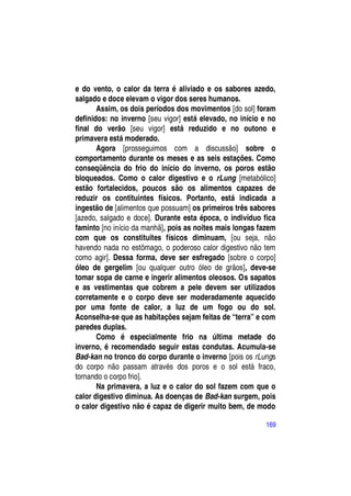 e do vento, o calor da terra é aliviado e os sabores azedo,
salgado e doce elevam o vigor dos seres humanos.
       Assim, os dois períodos dos movimentos [do sol] foram
definidos: no inverno [seu vigor] está elevado, no início e no
final do verão [seu vigor] está reduzido e no outono e
primavera está moderado.
       Agora [prosseguimos com a discussão] sobre o
comportamento durante os meses e as seis estações. Como
conseqüência do frio do início do inverno, os poros estão
bloqueados. Como o calor digestivo e o rLung [metabólico]
estão fortalecidos, poucos são os alimentos capazes de
reduzir os contituintes físicos. Portanto, está indicada a
ingestão de [alimentos que possuam] os primeiros três sabores
[azedo, salgado e doce]. Durante esta época, o indivíduo fica
faminto [no início da manhã], pois as noites mais longas fazem
com que os constituites físicos diminuam, [ou seja, não
havendo nada no estômago, o poderoso calor digestivo não tem
como agir]. Dessa forma, deve ser esfregado [sobre o corpo]
óleo de gergelim [ou qualquer outro óleo de grãos], deve-se
tomar sopa de carne e ingerir alimentos oleosos. Os sapatos
e as vestimentas que cobrem a pele devem ser utilizados
corretamente e o corpo deve ser moderadamente aquecido
por uma fonte de calor, a luz de um fogo ou do sol.
Aconselha-se que as habitações sejam feitas de “terra” e com
paredes duplas.
       Como é especialmente frio na última metade do
inverno, é recomendado seguir estas condutas. Acumula-se
Bad-kan no tronco do corpo durante o inverno [pois os rLungs
do corpo não passam através dos poros e o sol está fraco,
tornando o corpo frio].
       Na primavera, a luz e o calor do sol fazem com que o
calor digestivo diminua. As doenças de Bad-kan surgem, pois
o calor digestivo não é capaz de digerir muito bem, de modo

                                                           169
 