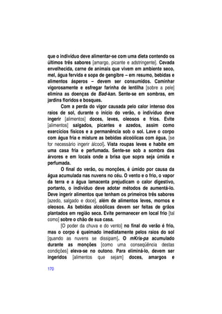 que o indivíduo deve alimentar-se com uma dieta contendo os
últimos três sabores [amargo, picante e adstringente]. Cevada
envelhecida, carne de animais que vivem em ambiente seco,
mel, água fervida e sopa de gengibre – em resumo, bebidas e
alimentos ásperos – devem ser consumidos. Caminhar
vigorosamente e esfregar farinha de lentilha [sobre a pele]
elimina as doenças de Bad-kan. Sente-se em sombras, em
jardins floridos e bosques.
       Com a perda do vigor causada pelo calor intenso dos
raios de sol, durante o início do verão, o indivíduo deve
ingerir [alimentos] doces, leves, oleosos e frios. Evite
[alimentos] salgados, picantes e azedos, assim como
exercícios físicos e a permanência sob o sol. Lave o corpo
com água fria e misture as bebidas alcoólicas com água, [se
for necessário ingerir álcool]. Vista roupas leves e habite em
uma casa fria e perfumada. Sente-se sob a sombra das
árvores e em locais onde a brisa que sopra seja úmida e
perfumada.
       O final do verão, ou monções, é úmido por causa da
água acumulada nas nuvens no céu. O vento e o frio, o vapor
da terra e a água lamacenta prejudicam o calor digestivo,
portanto, o indivíduo deve adotar métodos de aumentá-lo.
Deve ingerir alimentos que tenham os primeiros três sabores
[azedo, salgado e doce], além de alimentos leves, mornos e
oleosos. As bebidas alcoólicas devem ser feitas de grãos
plantados em região seca. Evite permanecer em local frio [tal
como] sobre o chão de sua casa.
       [O poder da chuva e do vento] no final do verão é frio,
mas o corpo é queimado imediatamente pelos raios do sol
[quando as nuvens se dissipam]. O mKris-pa acumulado
durante as monções [como uma conseqüência destas
condições] eleva-se no outono. Para eliminá-lo, devem ser
ingeridos [alimentos que sejam] doces, amargos e

170
 