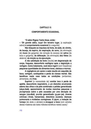 CAPÍTULO 15

              COMPORTAMENTO OCASIONAL


       “O sábio Rigpey Yeshe disse, então:
– ―Oh grande sábio, ouça! Em terceiro lugar, [a explicação
sobre] o comportamento ocasional [é o seguinte]:
       Não bloqueie os impulsos da fome, da sede, do vômito,
do bocejo, do espirro, da respiração, do sono, [da eliminação
de] muco [da garganta], [da remoção do excesso de] saliva [da
boca e garganta], da defecação, [da eliminação] dos flatos [do
abdome], da micção ou da ejaculação.
       A não satisfação da fome [resulta] em degeneração do
corpo, fraqueza, desconforto esofágico após a deglutição e
vertigem. Como tratamento, você deve ingerir [com freqüência]
pequenas quantidades de alimentos leves, oleosos e mornos.
       A negligência em saciar a sede resulta em sequidão da
boca, vertigem, cardiopatias e perda da clareza mental. São
benéficos neste caso todas as condições [ambientais,
alimentares, etc] frias.
       Suprimir [a necessidade de] vomitar leva à perda de
apetite, desconforto respiratório, a um distúrbio envolvendo
edema dos olhos e da pele combinado a palidez generalizada
(skya-rbab), aparecimento de muitas manchas pequenas e
pruriginosas sobre a pele causadas por uma elevação do
sangue (me-dbal), prurido generalizado (g-yan-‘pa), úlceras
crônicas ('bras), hanseníase, distúrbios oculares, doenças
pulmonares e moléstias contagiosas. O jejum, a inalação de
fumaça [de aloés e sândalo] e enxaguar a boca [com extratos
destas madeiras são todos métodos benéficos nestes casos].”

172
 