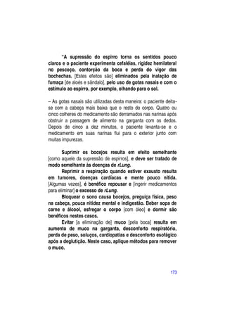 “A supressão do espirro torna os sentidos pouco
claros e o paciente experimenta cefaléias, rigidez hemilateral
no pescoço, contorção da boca e perda do vigor das
bochechas. [Estes efeitos são] eliminados pela inalação de
fumaça [de aloés e sândalo], pelo uso de gotas nasais e com o
estímulo ao espirro, por exemplo, olhando para o sol.

– As gotas nasais são utilizadas desta maneira: o paciente deita-
se com a cabeça mais baixa que o resto do corpo. Quatro ou
cinco colheres do medicamento são derramados nas narinas após
obstruir a passagem de alimento na garganta com os dedos.
Depois de cinco a dez minutos, o paciente levanta-se e o
medicamento em suas narinas flui para o exterior junto com
muitas impurezas.

       Suprimir os bocejos resulta em efeito semelhante
[como aquele da supressão de espirros], e deve ser tratado de
modo semelhante às doenças de rLung.
       Reprimir a respiração quando estiver exausto resulta
em tumores, doenças cardíacas e mente pouco nítida.
[Algumas vezes], é benéfico repousar e [ingerir medicamentos
para eliminar] o excesso de rLung.
       Bloquear o sono causa bocejos, preguiça física, peso
na cabeça, pouca nitidez mental e indigestão. Beber sopa de
carne e álcool, esfregar o corpo [com óleo] e dormir são
benéficos nestes casos.
       Evitar [a eliminação de] muco [pela boca] resulta em
aumento de muco na garganta, desconforto respiratório,
perda de peso, soluços, cardiopatias e desconforto esofágico
após a deglutição. Neste caso, aplique métodos para remover
o muco.



                                                             173
 
