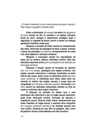 – O melhor tratamento é uma mistura grossa de açúcar mascavo,
Piper longum e gengibre, fervidos juntos.

       Evitar a eliminação [do excesso] de saliva [da garganta e
da boca] resulta em dor no coração e na cabeça, secreção
fluida do nariz, vertigem e desconforto esofágico após a
deglutição. A ingestão de álcool, dormir e manter um diálogo
agradável é benéfico neste caso.
       Bloquear a emissão de flatos resulta em ressecamento
das fezes, obstrução da passagem de fezes e gases, tumores
e dores em pancadas [no abdome], enfraquecimento da visão
e do calor digestivo e doenças cardíacas.
       Bloquear a evacuação resulta em regurgitação de
fezes, dor no cérebro, cãibras, resfriados comuns, além dos
distúrbios descritos acima [como conseqüência da obstrução da
eliminação de flatos].
       Bloquear a micção resulta na formação de cálculos
[nos rins e na bexiga], patologias dos órgãos urinários, nos
órgãos sexuais masculinos e doenças localizadas na parte
interna das coxas, assim como os distúrbios acima [dos dois
casos anteriores]. A medicação para estes casos deve ser
inserida no interior dos órgãos sexuais, o corpo deve ser
mergulhado [em soluções medicinais quentes], friccionado [com
óleo], devem ser aplicadas compressas quentes ou frias ao
corpo e o indivíduo deve ingerir vitaminas.
       O bloqueio da emissão de sêmen leva a uma
eliminação não intencional e dor no órgão sexual masculino,
pode haver obstrução urinária, formação de cálculos e
impotência sexual. Deve-se então utilizar medicamentos que
serão inseridos no órgão sexual, o paciente deve mergulhar
[em soluções medicinais quentes] e ter relações sexuais com
uma mulher. Alimente-se com óleo de gergelim, leite, carne
de galinha e de boi e tome bebidas com teor alcoólico.

174
 
