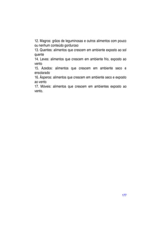 12. Magros: grãos de leguminosas e outros alimentos com pouco
ou nenhum conteúdo gorduroso
13. Quentes: alimentos que crescem em ambiente exposto ao sol
quente
14. Leves: alimentos que crescem em ambiente frio, exposto ao
vento
15. Azedos: alimentos que crescem em ambiente seco e
ensolarado
16. Ásperos: alimentos que crescem em ambiente seco e exposto
ao vento
17. Móveis: alimentos que crescem em ambientes exposto ao
vento.




                                                          177
 