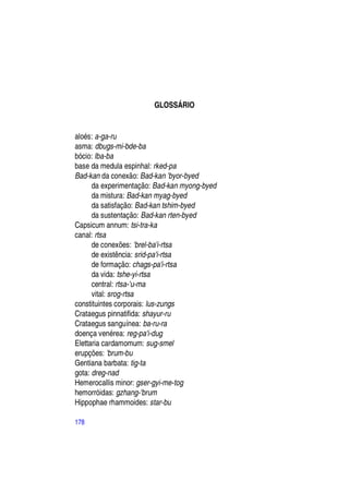 GLOSSÁRIO


aloés: a-ga-ru
asma: dbugs-mi-bde-ba
bócio: lba-ba
base da medula espinhal: rked-pa
Bad-kan da conexão: Bad-kan 'byor-byed
      da experimentação: Bad-kan myong-byed
      da mistura: Bad-kan myag-byed
      da satisfação: Bad-kan tshim-byed
      da sustentação: Bad-kan rten-byed
Capsicum annum: tsi-tra-ka
canal: rtsa
      de conexões: 'brel-ba'i-rtsa
      de existência: srid-pa'i-rtsa
      de formação: chags-pa'i-rtsa
      da vida: tshe-yi-rtsa
      central: rtsa-'u-ma
      vital: srog-rtsa
constituintes corporais: lus-zungs
Crataegus pinnatifida: shayur-ru
Crataegus sanguínea: ba-ru-ra
doença venérea: reg-pa'i-dug
Elettaria cardamomum: sug-smel
erupções: 'brum-bu
Gentiana barbata: tig-ta
gota: dreg-nad
Hemerocallis minor: gser-gyi-me-tog
hemorróidas: gzhang-'brum
Hippophae rhammoides: star-bu

178
 