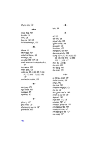 khyims-chu, 156                                   —Q—
                                    quilo, 89
              —L—
lcags-dreg, 138                                   —R—
lce-ldib, 132                       ral, 155
lhen, 138                           rdol-chu, 156
lhog-pa, 153; 167                   reg-pa'i-dug, 150
lus-kun-skams-pa, 132               rgyas-‘khrugs, 158
                                    rgyu-gzer, 159
             —M—
                                    rims-tshad, 152
Maras, 14                           rkang-bam, 151; 157
Ma-Rig-pa, 109                      rkang-pa-tsha-ba, 133
mdud-pa-'dra-ba, 128                rLung, 42; 44; 70; 87; 88; 90; 92;
mdzer-pa, 150                           96; 109; 113; 114; 115; 118;
me-dbal, 153; 157; 176                  120; 131; 135; 177
medicamentos com teor alcoólico,    rmen-bu, 150; 157
   40                               rtsa-'dzin, 132
me-nyams, 139                       rtsa-rgyug, 136
mgul-’gags, 139                     rtsa-skran, 129
mKris-pa, 43; 44; 87; 88; 91; 93;
   97; 113; 115; 118; 120; 135;                    —S—
   179                              sa-bon-gyi-skran, 129
mtshan-bar-drol-ba, 157             sbubs-'byar-ba, 128
                                    ser-po, 142
             —N—
                                    sha-bkra, 150
nang-gug, 131                       shing-ltar-rengs-pa, 132
ngo-khebs, 150                      shu-ba, 150
nyes-pas, 42                        skang-pa-brtse-ba, 133
nyva-log, 167                       skram-ro-nag-po, 129
                                    skya-rab, 156
             —P—                    skya-rbab, 151; 176
pho-log, 167                        smug-po, 142; 151
pho-skran, 128                      smug-po 'gyings-pa, 143
phyogs-gcig-gug-pa, 132             smug-po byer-ba, 142
pi-sha-rtse, 132                    smug-po rdol-ba, 143
                                    smug-po rgyas-pa, 142
                                    sna-khrag, 167


182
 