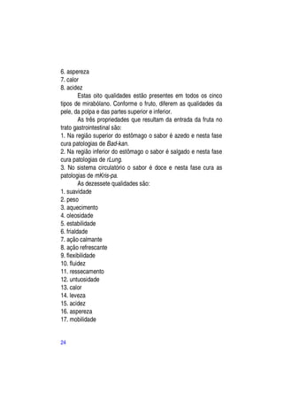 6. aspereza
7. calor
8. acidez
         Estas oito qualidades estão presentes em todos os cinco
tipos de mirabólano. Conforme o fruto, diferem as qualidades da
pele, da polpa e das partes superior e inferior.
         As três propriedades que resultam da entrada da fruta no
trato gastrointestinal são:
1. Na região superior do estômago o sabor é azedo e nesta fase
cura patologias de Bad-kan.
2. Na região inferior do estômago o sabor é salgado e nesta fase
cura patologias de rLung.
3. No sistema circulatório o sabor é doce e nesta fase cura as
patologias de mKris-pa.
         As dezessete qualidades são:
1. suavidade
2. peso
3. aquecimento
4. oleosidade
5. estabilidade
6. frialdade
7. ação calmante
8. ação refrescante
9. flexibilidade
10. fluidez
11. ressecamento
12. untuosidade
13. calor
14. leveza
15. acidez
16. aspereza
17. mobilidade


24
 