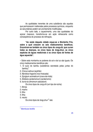 As qualidades inerentes de uma substância são aquelas
que permanecem inalteradas pelos processos químicos, enquanto
as secundárias podem ser prontamente modificadas.
      Por outro lado, o aquecimento, uma das qualidades do
açúcar mascavo, transforma-se em ação refrescante como
conseqüência do processo de refinação.

      “Ao oeste daquela cidade ergue-se a Montanha Fria,
sobre a qual crescem os seis medicamentos benéficos.
Encontram-se também os cinco tipos de cong-zhi, que curam
todas as doenças, os cinco tipos de brag-zhun, as cinco
espécies de águas medicinais e os cinco tipos de fontes de
água aquecida”.

– Sobre esta montanha os poderes do sol e da luz são iguais. Os
cinco medicamentos benéficos são:
1. O suco do bambu (substância secretada pelas juntas do
    bambu)1
2. Crocus sativus (açafrão)
3. Myristica fragrans (noz-moscada)
4. Syzigium aromaticum (cravo-da-índia)
5. Elettaria cardamomum (cardamomo)
6. ka-ko-la (Amomum sabulatum)
         Os cinco tipos de cong-zhi (um tipo de rocha):
1. fêmea
2. macho
3. filho
4. filha
5. neutro
         Os cinco tipos de brag-zhun 2 são:


1
    Bambusa textilis

                                                             25
 