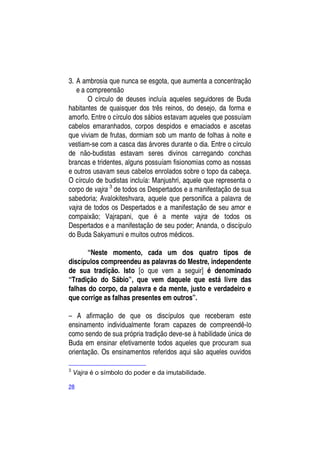 3. A ambrosia que nunca se esgota, que aumenta a concentração
   e a compreensão
       O círculo de deuses incluía aqueles seguidores de Buda
habitantes de quaisquer dos três reinos, do desejo, da forma e
amorfo. Entre o círculo dos sábios estavam aqueles que possuíam
cabelos emaranhados, corpos despidos e emaciados e ascetas
que viviam de frutas, dormiam sob um manto de folhas à noite e
vestiam-se com a casca das árvores durante o dia. Entre o círculo
de não-budistas estavam seres divinos carregando conchas
brancas e tridentes, alguns possuíam fisionomias como as nossas
e outros usavam seus cabelos enrolados sobre o topo da cabeça.
O círculo de budistas incluía: Manjushri, aquele que representa o
corpo de vajra 3 de todos os Despertados e a manifestação de sua
sabedoria; Avalokiteshvara, aquele que personifica a palavra de
vajra de todos os Despertados e a manifestação de seu amor e
compaixão; Vajrapani, que é a mente vajra de todos os
Despertados e a manifestação de seu poder; Ananda, o discípulo
do Buda Sakyamuni e muitos outros médicos.

       “Neste momento, cada um dos quatro tipos de
discípulos compreendeu as palavras do Mestre, independente
de sua tradição. Isto [o que vem a seguir] é denominado
“Tradição do Sábio”, que vem daquele que está livre das
falhas do corpo, da palavra e da mente, justo e verdadeiro e
que corrige as falhas presentes em outros”.

– A afirmação de que os discípulos que receberam este
ensinamento individualmente foram capazes de compreendê-lo
como sendo de sua própria tradição deve-se à habilidade única de
Buda em ensinar efetivamente todos aqueles que procuram sua
orientação. Os ensinamentos referidos aqui são aqueles ouvidos

3
    Vajra é o símbolo do poder e da imutabilidade.

28
 