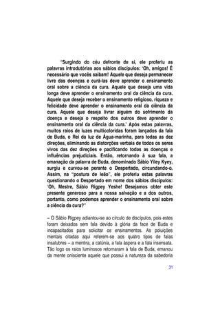 “Surgindo do céu defronte de si, ele proferiu as
palavras introdutórias aos sábios discípulos: ―Oh, amigos! É
necessário que vocês saibam! Aquele que deseja permanecer
livre das doenças e curá-las deve aprender o ensinamento
oral sobre a ciência da cura. Aquele que deseja uma vida
longa deve aprender o ensinamento oral da ciência da cura.
Aquele que deseja receber o ensinamento religioso, riqueza e
felicidade deve aprender o ensinamento oral da ciência da
cura. Aquele que deseja livrar alguém do sofrimento da
doença e deseja o respeito dos outros deve aprender o
ensinamento oral da ciência da cura.‖ Após estas palavras,
muitos raios de luzes multicoloridas foram lançados da fala
de Buda, o Rei da luz de Água-marinha, para todas as dez
direções, eliminando as distorções verbais de todos os seres
vivos das dez direções e pacificando todas as doenças e
influências prejudiciais. Então, retornando à sua fala, a
emanação da palavra de Buda, denominado Sábio Yiley Kyey,
surgiu e curvou-se perante o Despertado, circundando-o.
Assim, na “postura de leão”, ele proferiu estas palavras
questionando o Despertado em nome dos sábios discípulos:
―Oh, Mestre, Sábio Rigpey Yeshe! Desejamos obter este
presente generoso para a nossa salvação e a dos outros,
portanto, como podemos aprender o ensinamento oral sobre
a ciência da cura?”

– O Sábio Rigpey adiantou-se ao círculo de discípulos, pois estes
foram deixados sem fala devido à glória da face de Buda e
incapacitados para solicitar os ensinamentos. As poluições
mentais citadas aqui referem-se aos quatro tipos de falas
insalubres – a mentira, a calúnia, a fala áspera e a fala insensata.
Tão logo os raios luminosos retornaram à fala de Buda, emanou
da mente onisciente aquele que possui a natureza da sabedoria

                                                                 31
 