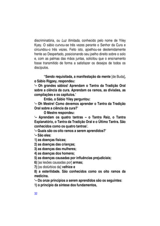 discriminatória, ou Luz Ilimitada, conhecido pelo nome de Yiley
Kyey. O sábio curvou-se três vezes perante o Senhor da Cura e
circundou-o três vezes. Feito isto, ajoelhou-se destemidamente
frente ao Despertado, posicionando seu joelho direito sobre o solo
e, com as palmas das mãos juntas, solicitou que o ensinamento
fosse transmitido de forma a satisfazer os desejos de todos os
discípulos.

        “Sendo requisitada, a manifestação da mente [de Buda],
o Sábio Rigpey, respondeu:
―– Oh grandes sábios! Aprendam o Tantra da Tradição Oral
sobre a ciência da cura. Aprendam os ramos, as divisões, as
compilações e os capítulos.‖
        Então, o Sábio Yiley perguntou:
―– Oh Mestre! Como devemos aprender o Tantra da Tradição
Oral sobre a ciência da cura?‖
        O Mestre respondeu:
―– Aprendam os quatro tantras – o Tantra Raiz, o Tantra
Explanatório, o Tantra da Tradição Oral e o Último Tantra. São
conhecidos como os quatro tantras‖.
―– Quais são os oito ramos a serem aprendidos?‖
―– São eles:
1) as doenças físicas;
2) as doenças das crianças;
3) as doenças das mulheres;
4) as doenças dos homens;
5) as doenças causadas por influências prejudiciais;
6) [as lesões causadas por] armas;
7) [os distúrbios da] velhice e
8) a esterilidade. São conhecidos como os oito ramos da
medicina.
―– Os onze princípios a serem aprendidos são os seguintes:
1) o princípio da síntese dos fundamentos,

32
 