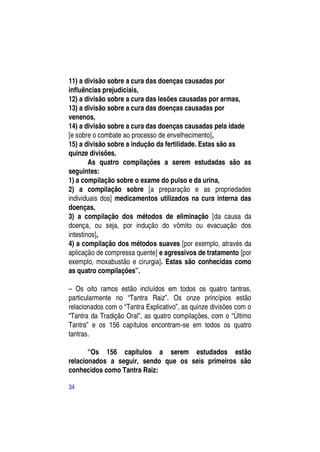 11) a divisão sobre a cura das doenças causadas por
influências prejudiciais,
12) a divisão sobre a cura das lesões causadas por armas,
13) a divisão sobre a cura das doenças causadas por
venenos,
14) a divisão sobre a cura das doenças causadas pela idade
[e sobre o combate ao processo de envelhecimento],
15) a divisão sobre a indução da fertilidade. Estas são as
quinze divisões.
        As quatro compilações a serem estudadas são as
seguintes:
1) a compilação sobre o exame do pulso e da urina,
2) a compilação sobre [a preparação e as propriedades
individuais dos] medicamentos utilizados na cura interna das
doenças,
3) a compilação dos métodos de eliminação [da causa da
doença, ou seja, por indução do vômito ou evacuação dos
intestinos],
4) a compilação dos métodos suaves [por exemplo, através da
aplicação de compressa quente] e agressivos de tratamento [por
exemplo, moxabustão e cirurgia]. Estas são conhecidas como
as quatro compilações”.

– Os oito ramos estão incluídos em todos os quatro tantras,
particularmente no “Tantra Raiz”. Os onze princípios estão
relacionados com o “Tantra Explicativo”, as quinze divisões com o
“Tantra da Tradição Oral”, as quatro compilações, com o “Último
Tantra” e os 156 capítulos encontram-se em todos os quatro
tantras.

       “Os 156 capítulos a serem estudados estão
relacionados a seguir, sendo que os seis primeiros são
conhecidos como Tantra Raiz:

34
 