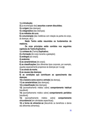 1) a introdução;
2) [a enumeração dos] assuntos a serem discutidos;
3) a origem [das doenças];
4) o diagnóstico [das doenças];
5) os métodos de cura;
6) a enumeração [das metáforas com relação às partes do corpo,
às doenças, etc.];
        Neste Tantra estão resumidos os fundamentos da
medicina.
        Os onze princípios estão contidos nos seguintes
capítulos do Tantra Explicativo:
1) a síntese do [Tantra] Explicativo;
2) a formação [do corpo durante a gestação];
3) análogos [ao corpo];
4) anatomia;
5) as características [do corpo];
6) as classificações [dos diferentes tipos corporais, por exemplo,
aqueles especialmente propensos às doenças por rLung];
7) os sinais da morte;
8) as causas das doenças;
9) as condições que contribuem ao aparecimento das
doenças;
10) a maneira como ocorre a entrada [da doença],
11) as características [das doenças];
12) a classificação [das doenças];
13) [aconselhamento médico sobre] comportamento habitual
[saudável];
14) [aconselhamento médico sobre] comportamento periódico
[saudável];
15) [aconselhamento médico sobre] comportamento
circunstancial [em atividades específicas];
16) a forma de alimentar-se [discutindo os benefícios e danos
dos diferentes alimentos];

                                                               35
 